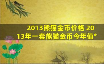 2013熊猫金币价格 2013年一套熊猫金币今年值*